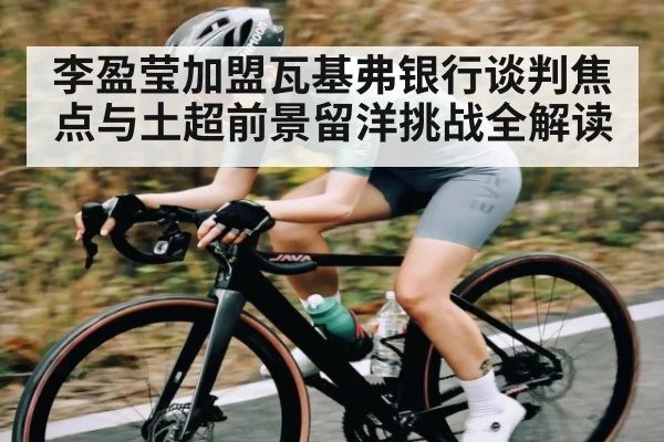 李盈莹加盟瓦基弗银行谈判焦点与土超前景留洋挑战全解读（www.c7c7.app）